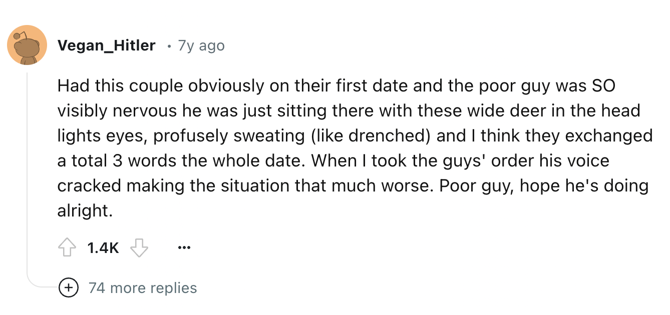 circle - Vegan_Hitler 7y ago Had this couple obviously on their first date and the poor guy was So visibly nervous he was just sitting there with these wide deer in the head lights eyes, profusely sweating drenched and I think they exchanged a total 3 wor